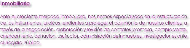 Inmobiliario Ante el creciente mercado inmobiliario, nos hemos especializado en la estructuración de los instrumentos jurídicos tendientes a proteger el patrimonio de nuestros clientes, a través de la negociación, elaboración y revisión de contratos (promesa, compra-venta, arrendamiento, donación, usufructo), administración de inmuebles, investigaciones ante el Registro Público. 