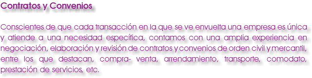 Contratos y Convenios Conscientes de que cada transacción en la que se ve envuelta una empresa es única y atiende a una necesidad específica, contamos con una amplia experiencia en negociación, elaboración y revisión de contratos y convenios de orden civil y mercantil, entre los que destacan, compra- venta, arrendamiento, transporte, comodato, prestación de servicios, etc.