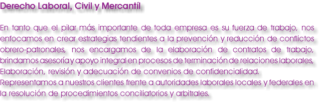 Derecho Laboral, Civil y Mercantíl En tanto que el pilar más importante de toda empresa es su fuerza de trabajo, nos enfocamos en crear estrategias tendientes a la prevención y reducción de conflictos obrero-patronales, nos encargamos de la elaboración de contratos de trabajo, brindamos asesoría y apoyo integral en procesos de terminación de relaciones laborales, Elaboración, revisión y adecuación de convenios de confidencialidad. Representamos a nuestros clientes frente a autoridades laborales locales y federales en la resolución de procedimientos conciliatorios y arbitrales.
