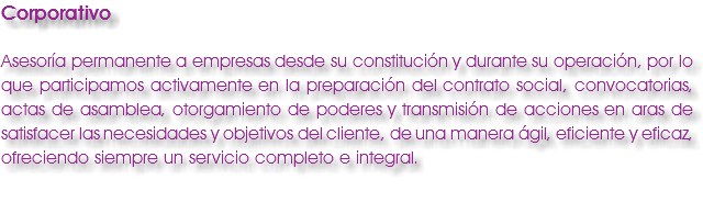 Corporativo Asesoría permanente a empresas desde su constitución y durante su operación, por lo que participamos activamente en la preparación del contrato social, convocatorias, actas de asamblea, otorgamiento de poderes y transmisión de acciones en aras de satisfacer las necesidades y objetivos del cliente, de una manera ágil, eficiente y eficaz, ofreciendo siempre un servicio completo e integral.