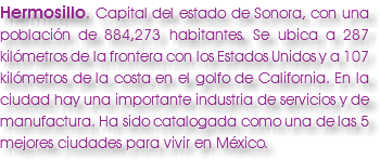 Hermosillo. Capital del estado de Sonora, con una población de 884,273 habitantes. Se ubica a 287 kilómetros de la frontera con los Estados Unidos y a 107 kilómetros de la costa en el golfo de California. En la ciudad hay una importante industria de servicios y de manufactura. Ha sido catalogada como una de las 5 mejores ciudades para vivir en México.