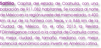Saltillo. Capital del estado de Coahuila, con una población de 911,082 habitantes. Se localiza al norte de México en la región sureste del mismo estado, a 400 km al sur de la frontera con Texas, y a 846 km de la Ciudad de México. En el año 2013 la Revista FDiIntelligence colocó a la capital de Coahuila como la mejor ciudad de tamaño mediano con mejor potencial económico para invertir en América Latina. 