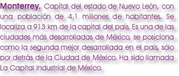 Monterrey. Capital del estado de Nuevo León, con una población de 4.1 millones de habitantes. Se localiza a 913 km de la capital del país. Es una de las ciudades más desarrolladas de México, se posiciona como la segunda mejor desarrollada en el país, sólo por detrás de la Ciudad de México. Ha sido llamada La Capital Industrial de México. 