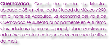 Cuernavaca. Capital del estado de Morelos, ubicada a 85 km al sur de la Ciudad de México y 290 km al norte de Acapulco. La economía del valle de Cuernavaca se sustenta principalmente en el turismo y las industrias de cemento, papel, tabaco y refrescos, además de contar con ingenios azucareros y el cultivo del maíz.