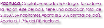 Pachuca. Capital del estado de Hidalgo. Ubicado en la región este del país, tiene una población total de 2,858,359 habitantes. Aporta el 2.3 % del total del país. Aporta el 1.7% del PIB Nacional.
